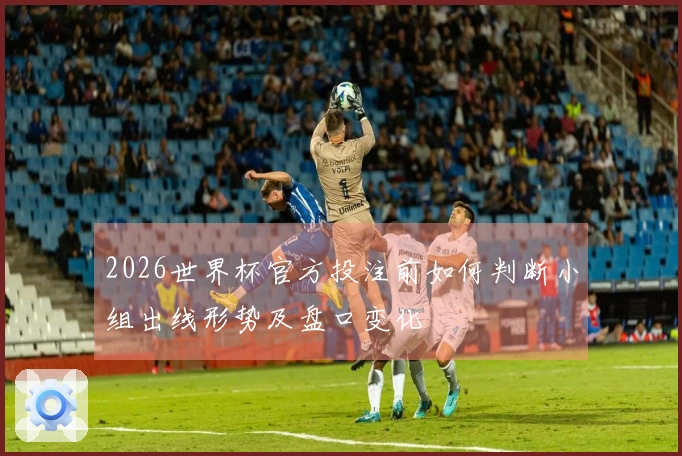 2026世界杯官方投注前如何判断小组出线形势及盘口变化